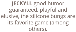 JECKYLL good humor guaranteed, playful and elusive, the silicone bungs are its favorite game (among others).