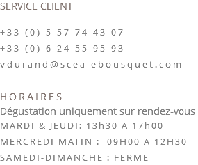 SERVICE CLIENT +33 (0) 5 57 74 43 07 +33 (0) 6 24 55 95 93 vdurand@scealebousquet.com HORAIRES Dégustation uniquement sur rendez-vous MARDI & JEUDI: 13h30 A 17h00 MERCREDI MATIN : 09H00 A 12H30 SAMEDI-DIMANCHE : FERME