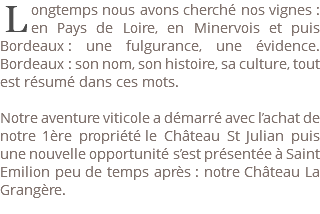 ﷯ongtemps nous avons cherché nos vignes : en Pays de Loire, en Minervois et puis Bordeaux : une fulgurance, une évidence. Bordeaux : son nom, son histoire, sa culture, tout est résumé dans ces mots. Notre aventure viticole a démarré avec l’achat de notre 1ère propriété le Château St Julian puis une nouvelle opportunité s’est présentée à Saint Emilion peu de temps après : notre Château La Grangère. 