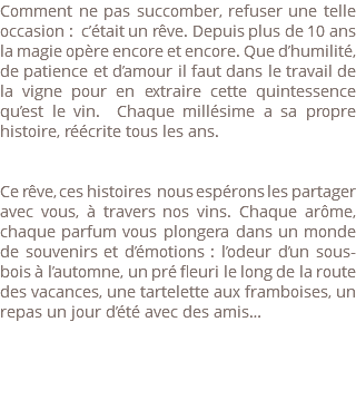 Comment ne pas succomber, refuser une telle occasion : c’était un rêve. Depuis plus de 10 ans la magie opère encore et encore. Que d’humilité, de patience et d’amour il faut dans le travail de la vigne pour en extraire cette quintessence qu’est le vin. Chaque millésime a sa propre histoire, réécrite tous les ans. Ce rêve, ces histoires nous espérons les partager avec vous, à travers nos vins. Chaque arôme, chaque parfum vous plongera dans un monde de souvenirs et d’émotions : l’odeur d’un sous-bois à l’automne, un pré fleuri le long de la route des vacances, une tartelette aux framboises, un repas un jour d’été avec des amis… 