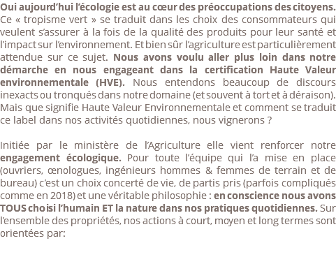 Oui aujourd’hui l’écologie est au cœur des préoccupations des citoyens. Ce « tropisme vert » se traduit dans les choix des consommateurs qui veulent s’assurer à la fois de la qualité des produits pour leur santé et l’impact sur l’environnement. Et bien sûr l’agriculture est particulièrement attendue sur ce sujet. Nous avons voulu aller plus loin dans notre démarche en nous engageant dans la certification Haute Valeur environnementale (HVE). Nous entendons beaucoup de discours inexacts ou tronqués dans notre domaine (et souvent à tort et à déraison). Mais que signifie Haute Valeur Environnementale et comment se traduit ce label dans nos activités quotidiennes, nous vignerons ? Initiée par le ministère de l’Agriculture elle vient renforcer notre engagement écologique. Pour toute l’équipe qui l’a mise en place (ouvriers, œnologues, ingénieurs hommes & femmes de terrain et de bureau) c’est un choix concerté de vie, de partis pris (parfois compliqués comme en 2018) et une véritable philosophie : en conscience nous avons TOUS choisi l’humain ET la nature dans nos pratiques quotidiennes. Sur l’ensemble des propriétés, nos actions à court, moyen et long termes sont orientées par: 