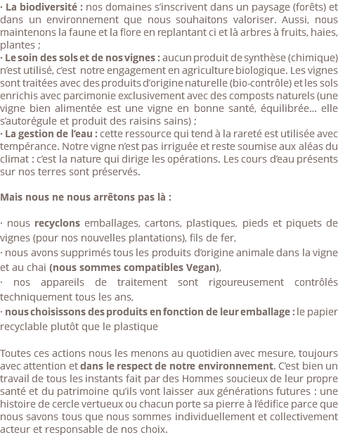 · La biodiversité : nos domaines s’inscrivent dans un paysage (forêts) et dans un environnement que nous souhaitons valoriser. Aussi, nous maintenons la faune et la flore en replantant ci et là arbres à fruits, haies, plantes ; · Le soin des sols et de nos vignes : aucun produit de synthèse (chimique) n’est utilisé, c’est notre engagement en agriculture biologique. Les vignes sont traitées avec des produits d’origine naturelle (bio-contrôle) et les sols enrichis avec parcimonie exclusivement avec des composts naturels (une vigne bien alimentée est une vigne en bonne santé, équilibrée… elle s’autorégule et produit des raisins sains) ; · La gestion de l’eau : cette ressource qui tend à la rareté est utilisée avec tempérance. Notre vigne n’est pas irriguée et reste soumise aux aléas du climat : c’est la nature qui dirige les opérations. Les cours d’eau présents sur nos terres sont préservés. Mais nous ne nous arrêtons pas là : · nous recyclons emballages, cartons, plastiques, pieds et piquets de vignes (pour nos nouvelles plantations), fils de fer, · nous avons supprimés tous les produits d’origine animale dans la vigne et au chai (nous sommes compatibles Vegan), · nos appareils de traitement sont rigoureusement contrôlés techniquement tous les ans, · nous choisissons des produits en fonction de leur emballage : le papier recyclable plutôt que le plastique Toutes ces actions nous les menons au quotidien avec mesure, toujours avec attention et dans le respect de notre environnement. C’est bien un travail de tous les instants fait par des Hommes soucieux de leur propre santé et du patrimoine qu’ils vont laisser aux générations futures : une histoire de cercle vertueux ou chacun porte sa pierre à l’édifice parce que nous savons tous que nous sommes individuellement et collectivement acteur et responsable de nos choix. 