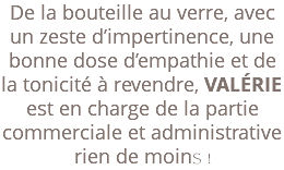 De la bouteille au verre, avec un zeste d’impertinence, une bonne dose d’empathie et de la tonicité à revendre, VALÉRIE est en charge de la partie commerciale et administrative rien de moins ! 