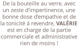 De la bouteille au verre, avec un zeste d’impertinence, une bonne dose d’empathie et de la tonicité à revendre, VALÉRIE est en charge de la partie commerciale et administrative rien de moins ! 