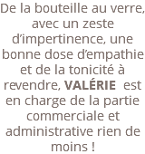 De la bouteille au verre, avec un zeste d’impertinence, une bonne dose d’empathie et de la tonicité à revendre, VALÉRIE est en charge de la partie commerciale et administrative rien de moins ! 