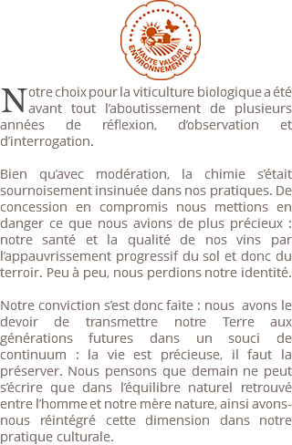  ﷯ ﷯otre choix pour la viticulture biologique a été avant tout l’aboutissement de plusieurs années de réflexion, d’observation et d’interrogation. Bien qu’avec modération, la chimie s’était sournoisement insinuée dans nos pratiques. De concession en compromis nous mettions en danger ce que nous avions de plus précieux : notre santé et la qualité de nos vins par l’appauvrissement progressif du sol et donc du terroir. Peu à peu, nous perdions notre identité. Notre conviction s’est donc faite : nous avons le devoir de transmettre notre Terre aux générations futures dans un souci de continuum : la vie est précieuse, il faut la préserver. Nous pensons que demain ne peut s’écrire que dans l’équilibre naturel retrouvé entre l’homme et notre mère nature, ainsi avons-nous réintégré cette dimension dans notre pratique culturale.