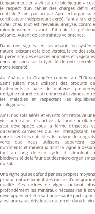 L’engagement en « viticulture biologique » c’est le respect d’un cahier des charges défini et contrôlé 3 fois par an par Agrocert organisme certificateur indépendant agréé. Tant à la vigne qu’au chai, tout est réévalué, analysé, contrôlé minutieusement avant d’obtenir le précieux sésame. Autant de contraintes volontaires. Dans nos vignes, en favorisant l’écosystème naturel existant et la biodiversité, la vie des sols, la pérennité des espèces animales et végétales nous agissons sur la typicité de notre terroir : notre identité. Au Château La Grangère comme au Château Saint Julian, nous utilisons des produits de traitements à base de matières premières d’origine naturelle qui renforcent la vigne contre les maladies et respectent les équilibres écologiques. Ainsi nos sols aérés et vivants ont retrouvé une vie souterraine très active ; la faune auxiliaire s’est développée sous la forme d’insectes et d’acariens carnivores qui, en interagissant, se nourrissent des nuisibles de la vigne ; les engrais verts que nous utilisons apportent les nutriments et minéraux dont la vigne a besoin tout au long de son cycle et stimulent la biodiversité de la faune et des micro-organismes du sol. Une vigne qui se défend par ses propres moyens produit naturellement des raisins d’une grande qualité. Ses racines de vignes puisent plus profondément les minéraux nécessaires à son développement et à sa bonne santé participant ainsi aux caractéristiques du terroir dans le vin. 